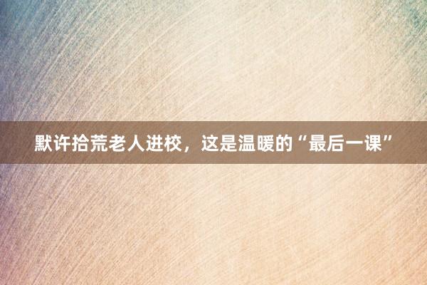默许拾荒老人进校，这是温暖的“最后一课”