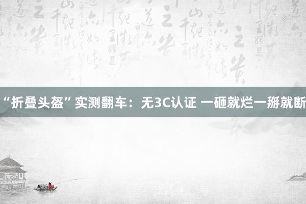 “折叠头盔”实测翻车：无3C认证 一砸就烂一掰就断