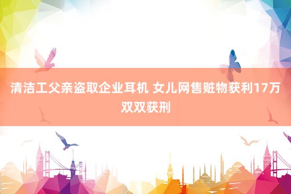 清洁工父亲盗取企业耳机 女儿网售赃物获利17万双双获刑