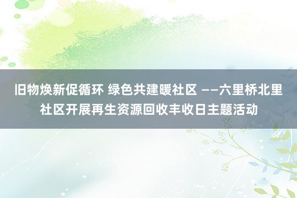 旧物焕新促循环 绿色共建暖社区 ——六里桥北里社区开展再生资源回收丰收日主题活动