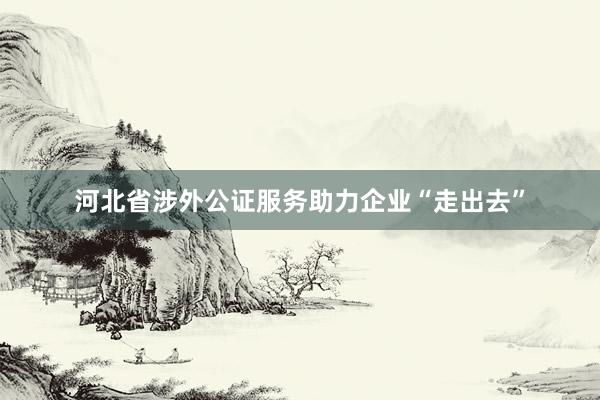 河北省涉外公证服务助力企业“走出去”