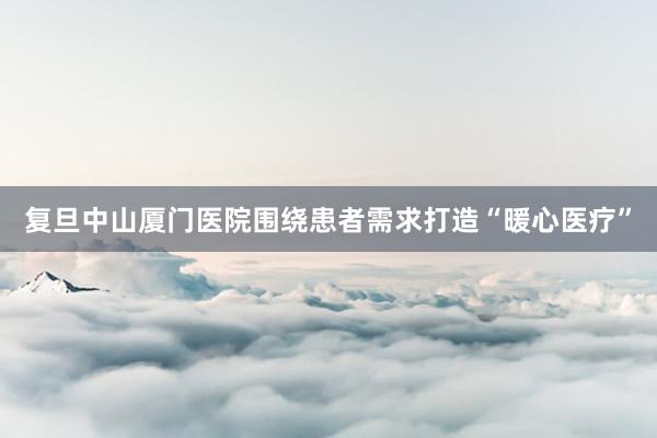 复旦中山厦门医院围绕患者需求打造“暖心医疗”