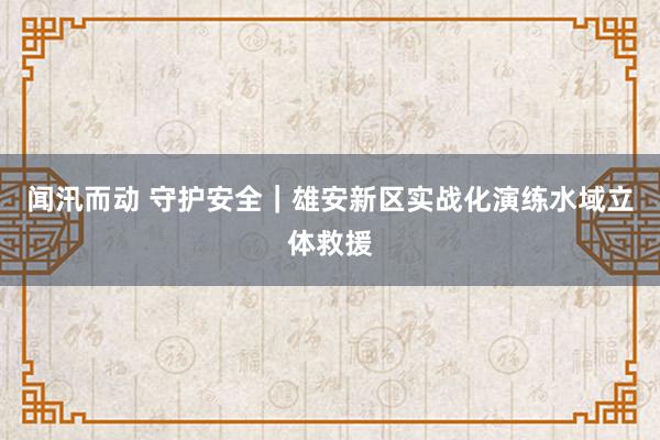 闻汛而动 守护安全｜雄安新区实战化演练水域立体救援