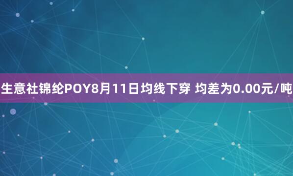 生意社锦纶POY8月11日均线下穿 均差为0.00元/吨