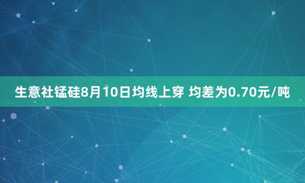 生意社锰硅8月10日均线上穿 均差为0.70元/吨