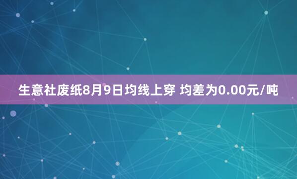 生意社废纸8月9日均线上穿 均差为0.00元/吨