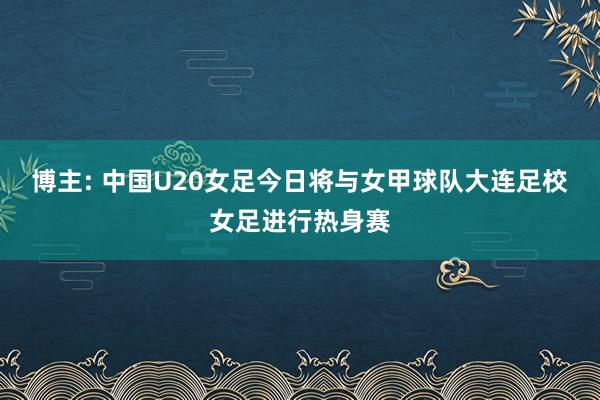 博主: 中国U20女足今日将与女甲球队大连足校女足进行热身赛