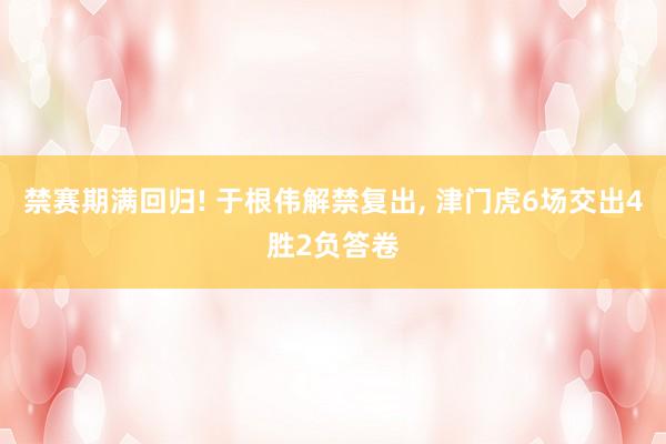 禁赛期满回归! 于根伟解禁复出, 津门虎6场交出4胜2负答卷