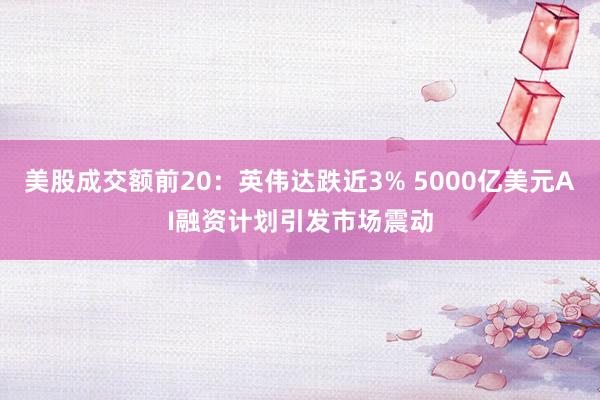 美股成交额前20：英伟达跌近3% 5000亿美元AI融资计划引发市场震动