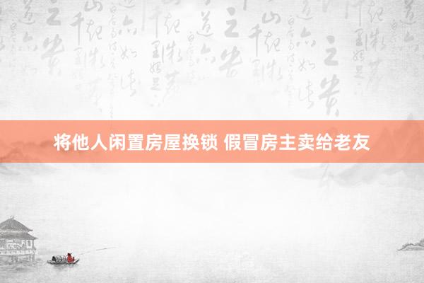 将他人闲置房屋换锁 假冒房主卖给老友