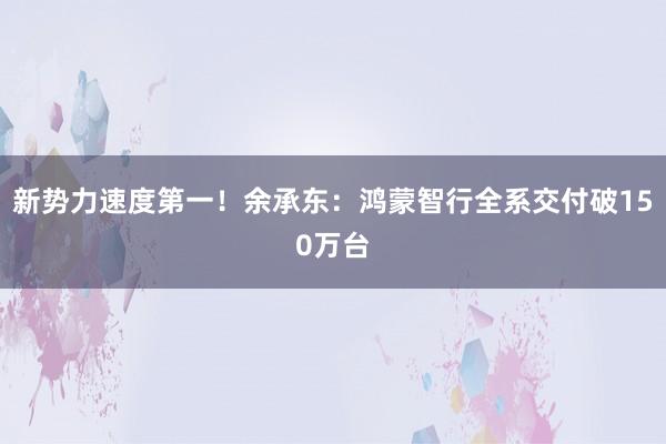新势力速度第一!余承东:鸿蒙智行全系交付破150万台