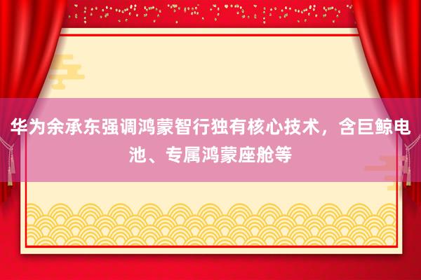 华为余承东强调鸿蒙智行独有核心技术，含巨鲸电池、专属鸿蒙座舱等