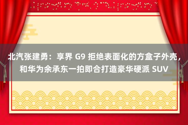 北汽张建勇：享界 G9 拒绝表面化的方盒子外壳，和华为余承东一拍即合打造豪华硬派 SUV