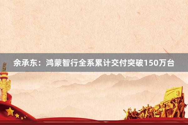 余承东：鸿蒙智行全系累计交付突破150万台