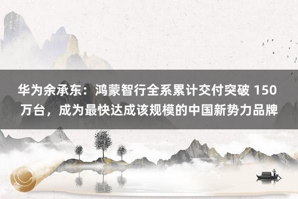 华为余承东：鸿蒙智行全系累计交付突破 150 万台，成为最快达成该规模的中国新势力品牌