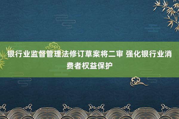 银行业监督管理法修订草案将二审 强化银行业消费者权益保护