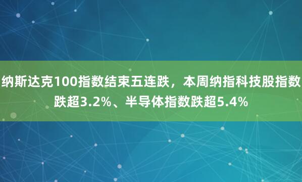 纳斯达克100指数结束五连跌，本周纳指科技股指数跌超3.2%、半导体指数跌超5.4%