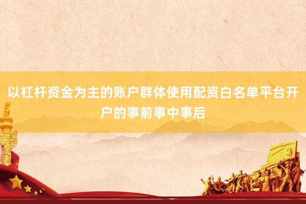 以杠杆资金为主的账户群体使用配资白名单平台开户的事前事中事后