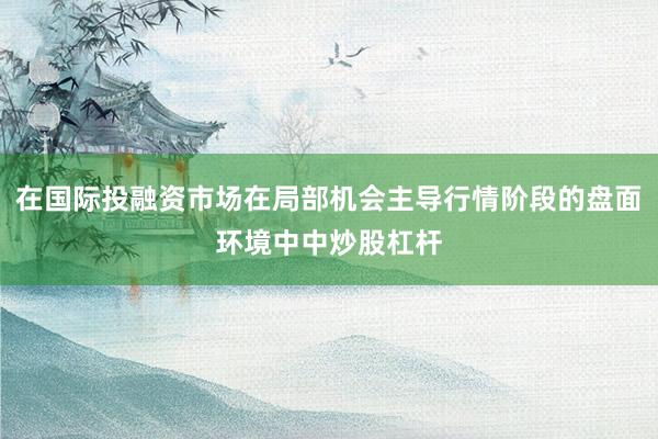 在国际投融资市场在局部机会主导行情阶段的盘面环境中中炒股杠杆
