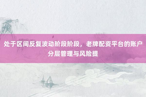 处于区间反复波动阶段阶段，老牌配资平台的账户分层管理与风险提