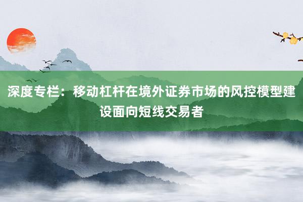 深度专栏：移动杠杆在境外证券市场的风控模型建设面向短线交易者