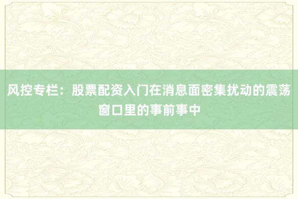 风控专栏：股票配资入门在消息面密集扰动的震荡窗口里的事前事中