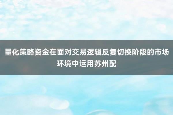 量化策略资金在面对交易逻辑反复切换阶段的市场环境中运用苏州配