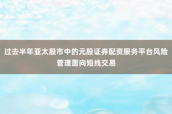 过去半年亚太股市中的元股证券配资服务平台风险管理面向短线交易