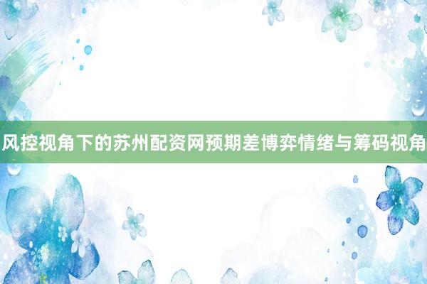 风控视角下的苏州配资网预期差博弈情绪与筹码视角