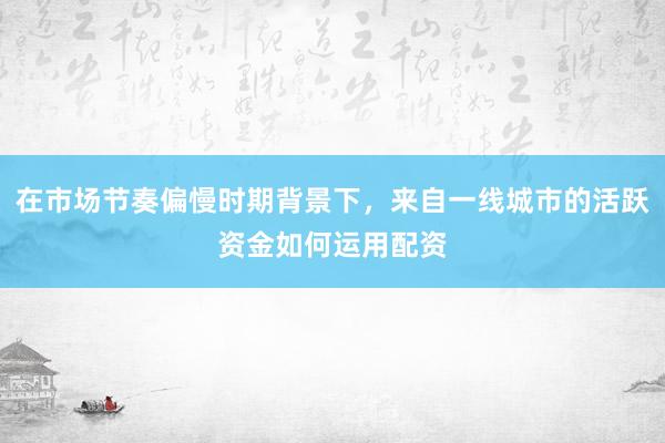 在市场节奏偏慢时期背景下，来自一线城市的活跃资金如何运用配资