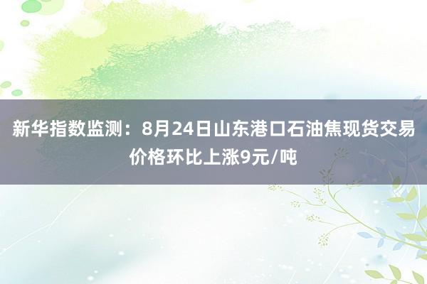新华指数监测：8月24日山东港口石油焦现货交易价格环比上涨9元/吨