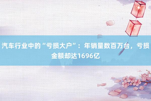 汽车行业中的“亏损大户”：年销量数百万台，亏损金额却达1696亿