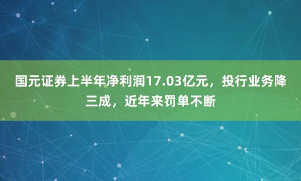 国元证券上半年净利润17.03亿元，投行业务降三成，近年来罚单不断
