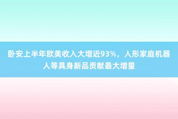 卧安上半年欧美收入大增近93%，人形家庭机器人等具身新品贡献最大增量