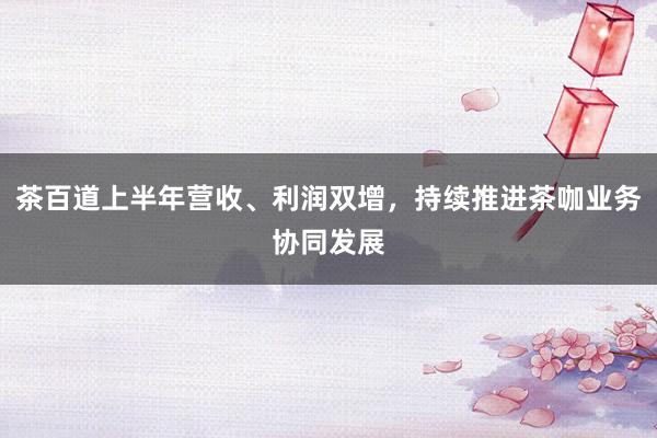 茶百道上半年营收、利润双增，持续推进茶咖业务协同发展