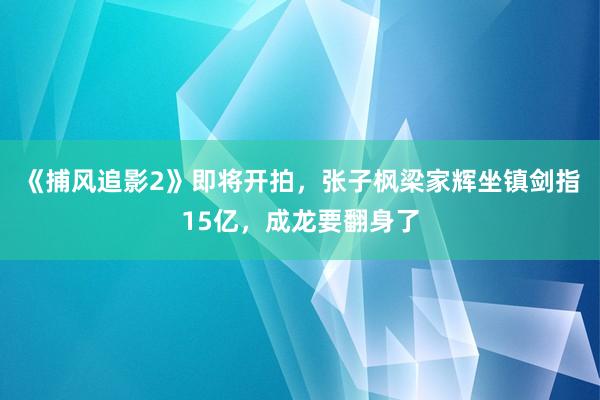 《捕风追影2》即将开拍，张子枫梁家辉坐镇剑指15亿，成龙要翻身了