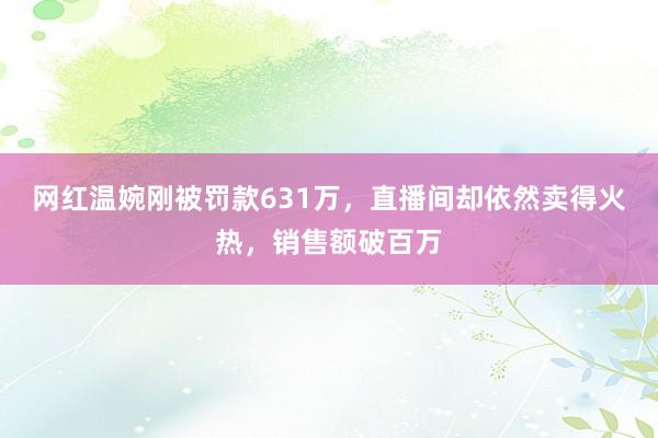 网红温婉刚被罚款631万，直播间却依然卖得火热，销售额破百万