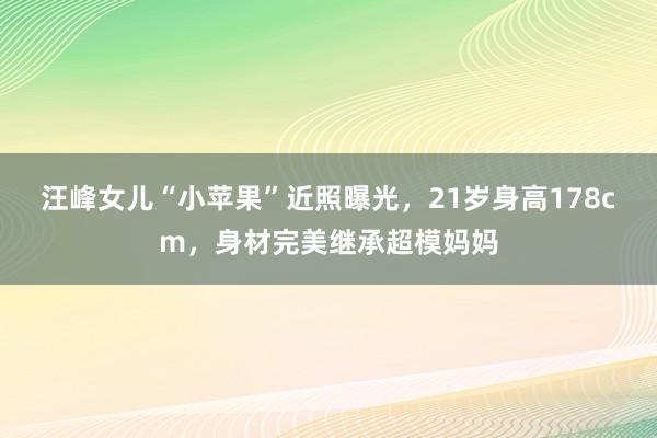 汪峰女儿“小苹果”近照曝光，21岁身高178cm，身材完美继承超模妈妈