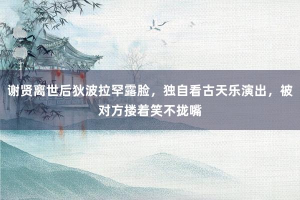 谢贤离世后狄波拉罕露脸，独自看古天乐演出，被对方搂着笑不拢嘴