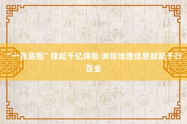 “一张底图”撑起千亿保险 测绘地理信息赋能千行百业