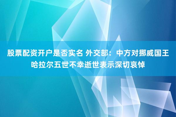 股票配资开户是否实名 外交部：中方对挪威国王哈拉尔五世不幸逝世表示深切哀悼