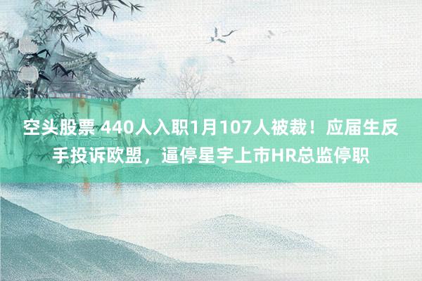 空头股票 440人入职1月107人被裁！应届生反手投诉欧盟，逼停星宇上市HR总监停职