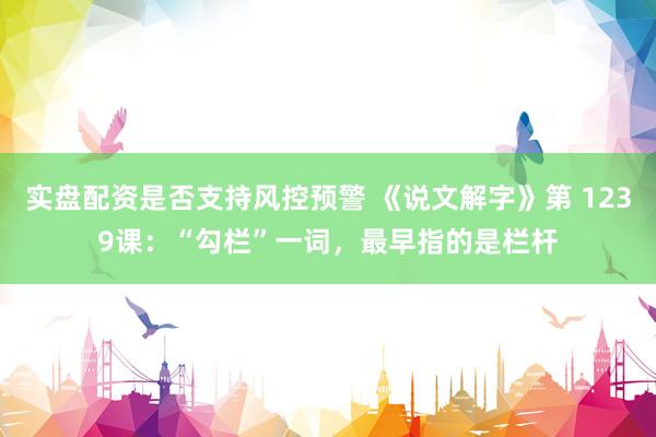 实盘配资是否支持风控预警 《说文解字》第 1239课：“勾栏”一词，最早指的是栏杆