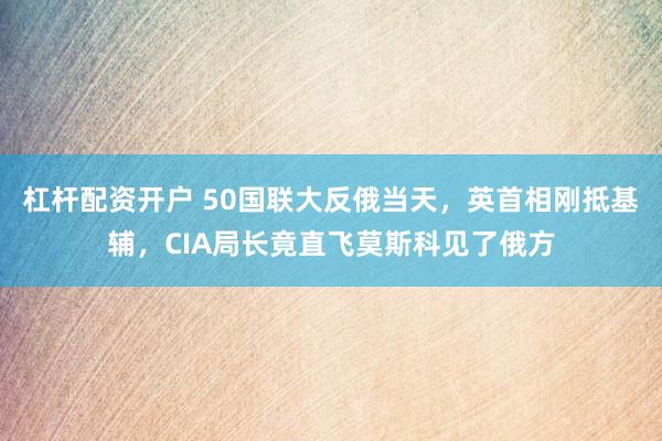 杠杆配资开户 50国联大反俄当天，英首相刚抵基辅，CIA局长竟直飞莫斯科见了俄方