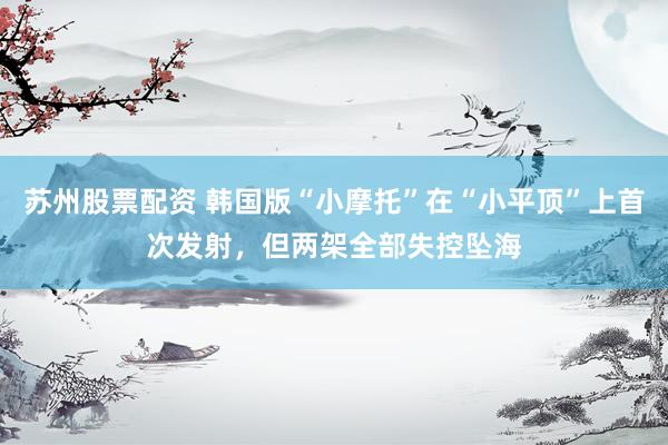 苏州股票配资 韩国版“小摩托”在“小平顶”上首次发射，但两架全部失控坠海