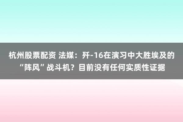 杭州股票配资 法媒：歼-16在演习中大胜埃及的“阵风”战斗机？目前没有任何实质性证据