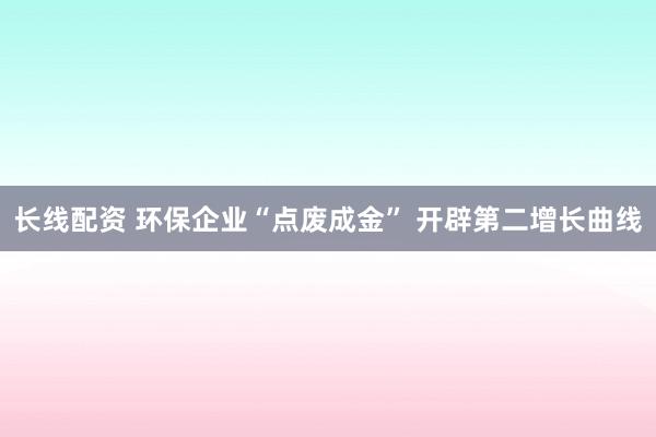 长线配资 环保企业“点废成金” 开辟第二增长曲线