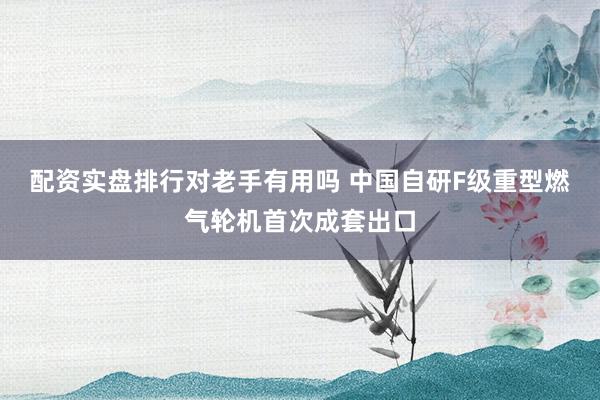 配资实盘排行对老手有用吗 中国自研F级重型燃气轮机首次成套出口