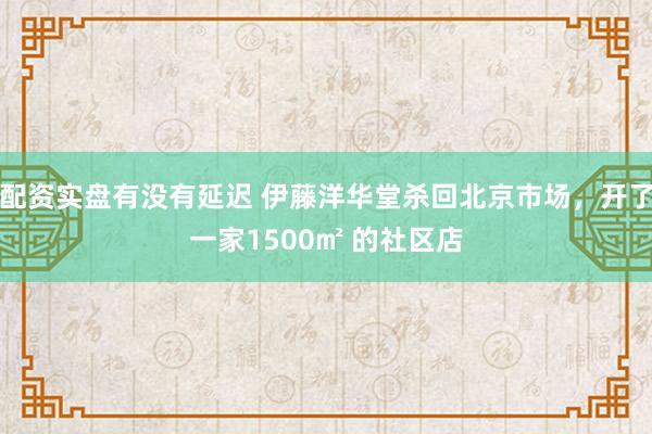 配资实盘有没有延迟 伊藤洋华堂杀回北京市场，开了一家1500㎡ 的社区店
