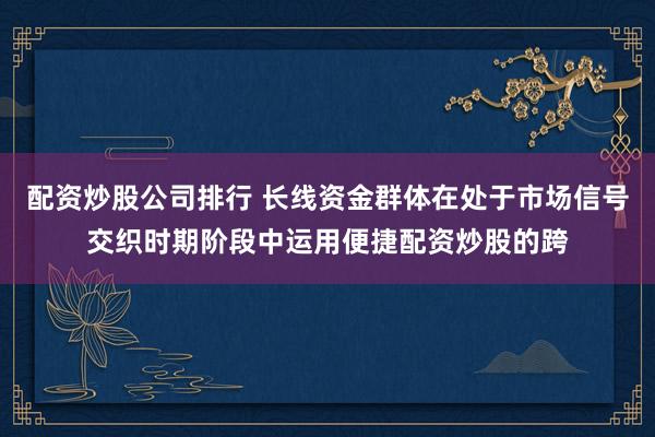 配资炒股公司排行 长线资金群体在处于市场信号交织时期阶段中运用便捷配资炒股的跨